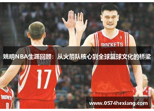 姚明NBA生涯回顾：从火箭队核心到全球篮球文化的桥梁