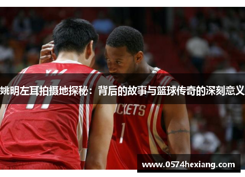 姚明左耳拍摄地探秘：背后的故事与篮球传奇的深刻意义