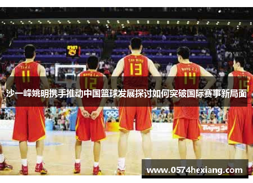 沙一峰姚明携手推动中国篮球发展探讨如何突破国际赛事新局面