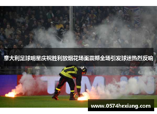 意大利足球明星庆祝胜利放烟花场面震撼全场引发球迷热烈反响