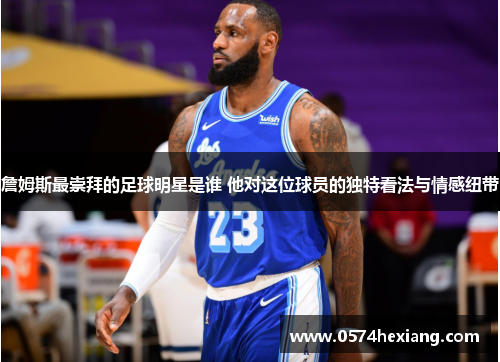 詹姆斯最崇拜的足球明星是谁 他对这位球员的独特看法与情感纽带