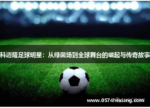 科迈隆足球明星：从绿茵场到全球舞台的崛起与传奇故事