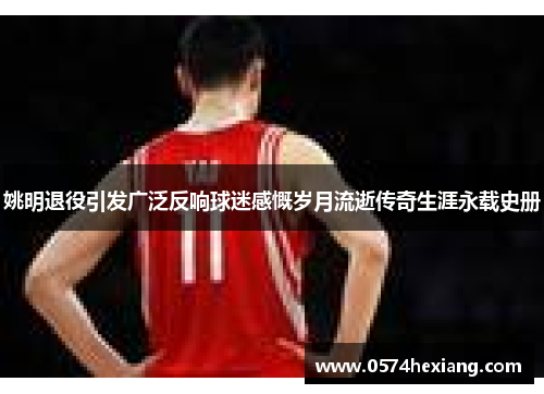 姚明退役引发广泛反响球迷感慨岁月流逝传奇生涯永载史册