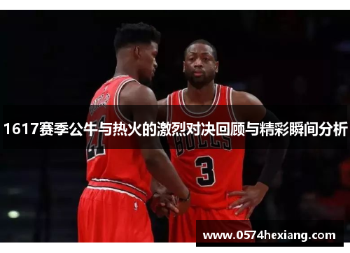 1617赛季公牛与热火的激烈对决回顾与精彩瞬间分析
