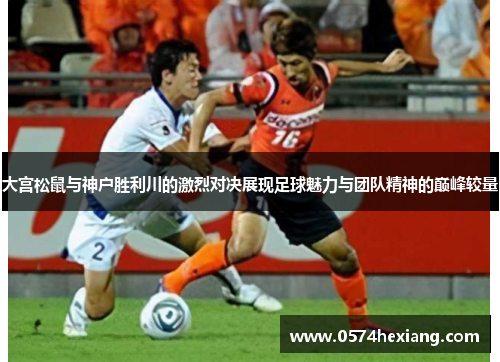 大宫松鼠与神户胜利川的激烈对决展现足球魅力与团队精神的巅峰较量