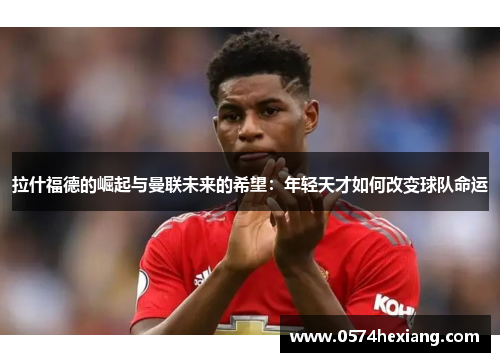 拉什福德的崛起与曼联未来的希望：年轻天才如何改变球队命运