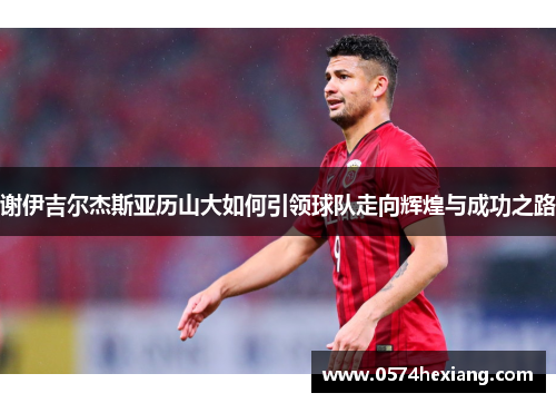谢伊吉尔杰斯亚历山大如何引领球队走向辉煌与成功之路